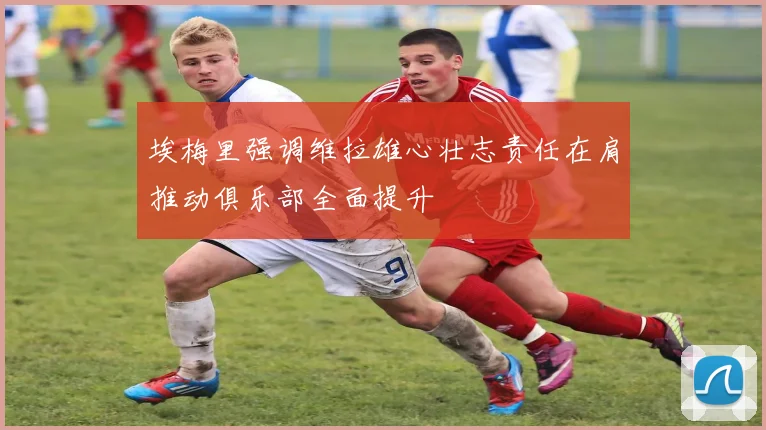 埃梅里强调维拉雄心壮志责任在肩推动俱乐部全面提升