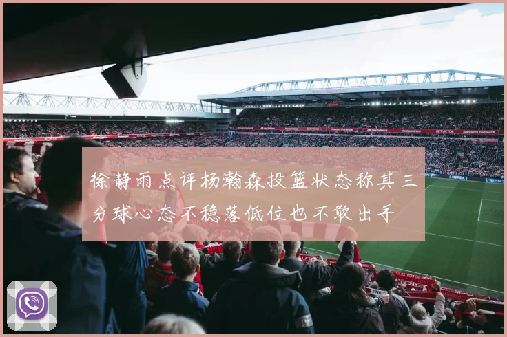 徐静雨点评杨瀚森投篮状态称其三分球心态不稳落低位也不敢出手