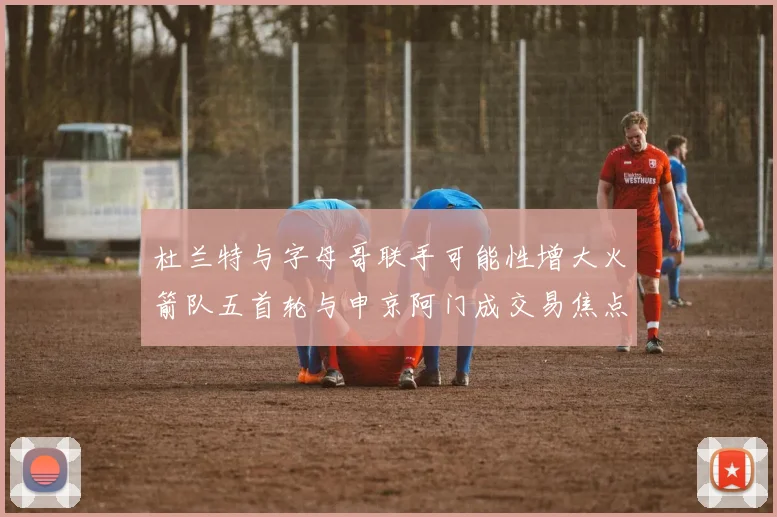 杜兰特与字母哥联手可能性增大火箭队五首轮与申京阿门成交易焦点